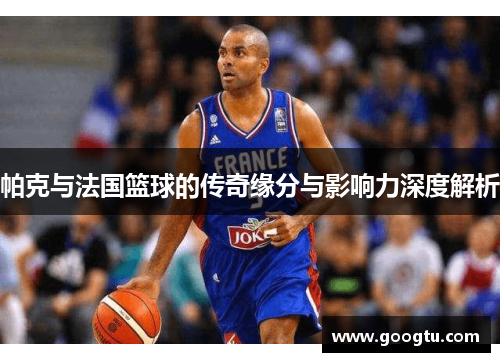 帕克与法国篮球的传奇缘分与影响力深度解析 帕克与法国篮球的传奇缘分与影响力深度解析